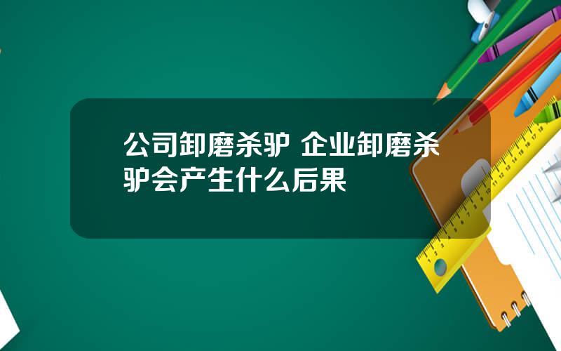 公司卸磨杀驴 企业卸磨杀驴会产生什么后果